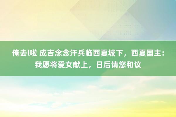 俺去l啦 成吉念念汗兵临西夏城下，西夏国主：我愿将爱女献上，日后请您和议