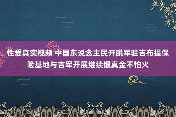 性爱真实视频 中国东说念主民开脱军驻吉布提保险基地与吉军开展继续锻真金不怕火