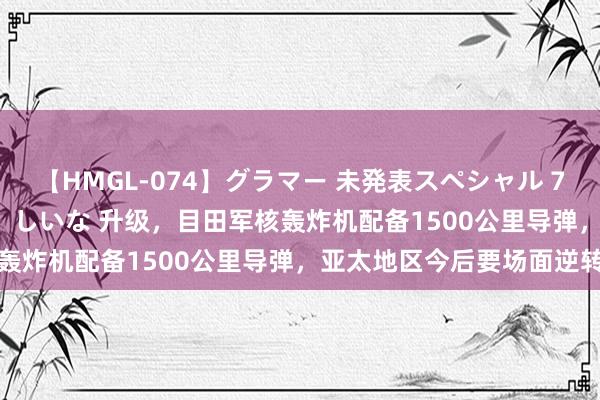 【HMGL-074】グラマー 未発表スペシャル 7 ゆず、MARIA、アメリ、しいな 升级，目田军核轰炸机配备1500公里导弹，亚太地区今后要场面逆转