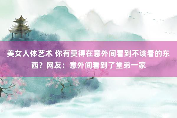 美女人体艺术 你有莫得在意外间看到不该看的东西？网友：意外间看到了堂弟一家