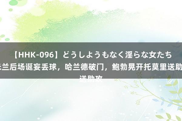 【HHK-096】どうしようもなく淫らな女たち 米兰后场诞妄丢球，哈兰德破门，鲍勃晃开托莫里送助攻