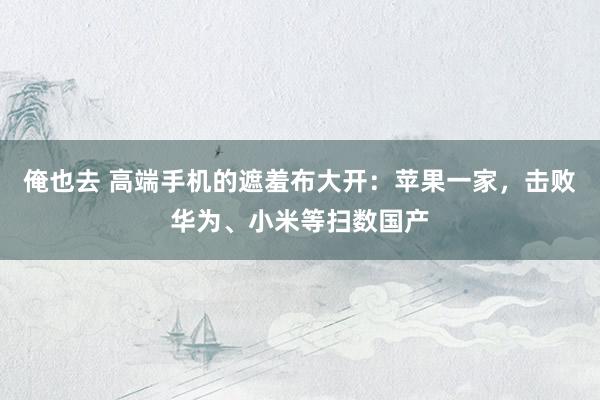 俺也去 高端手机的遮羞布大开：苹果一家，击败华为、小米等扫数国产