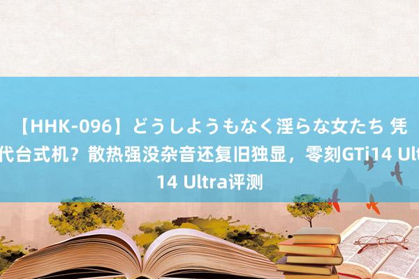 【HHK-096】どうしようもなく淫らな女たち 凭啥能取代台式机？散热强没杂音还复旧独显，零刻GTi14 Ultra评测