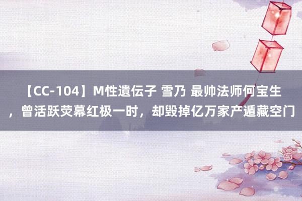 【CC-104】M性遺伝子 雪乃 最帅法师何宝生，曾活跃荧幕红极一时，却毁掉亿万家产遁藏空门