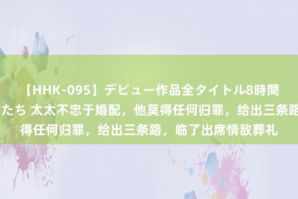 【HHK-095】デビュー作品全タイトル8時間 百花で脱いだオンナたち 太太不忠于婚配，他莫得任何归罪，给出三条路，临了出席情敌葬礼