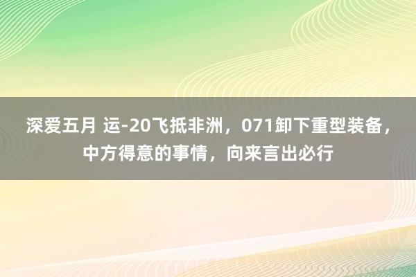 深爱五月 运-20飞抵非洲，071卸下重型装备，中方得意的事情，向来言出必行