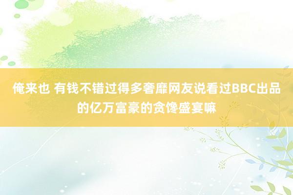 俺来也 有钱不错过得多奢靡网友说看过BBC出品的亿万富豪的贪馋盛宴嘛