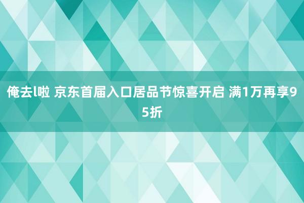 俺去l啦 京东首届入口居品节惊喜开启 满1万再享95折