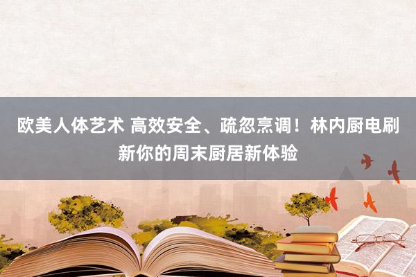 欧美人体艺术 高效安全、疏忽烹调！林内厨电刷新你的周末厨居新体验