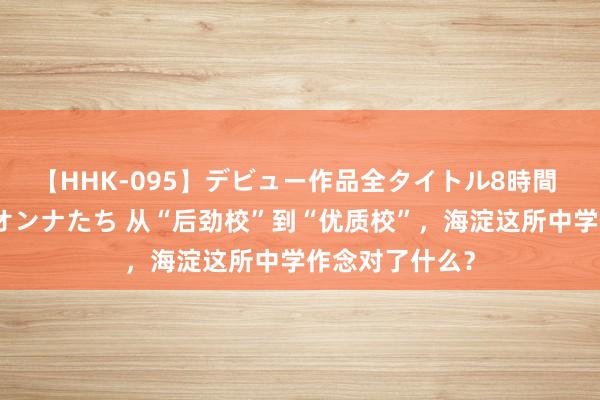 【HHK-095】デビュー作品全タイトル8時間 百花で脱いだオンナたち 从“后劲校”到“优质校”，海淀这所中学作念对了什么？