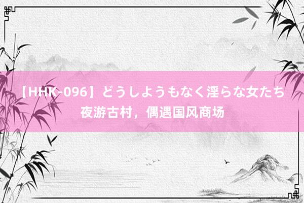 【HHK-096】どうしようもなく淫らな女たち 夜游古村，偶遇国风商场