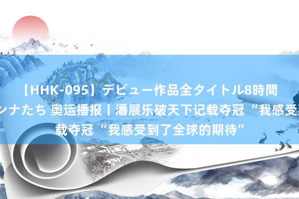 【HHK-095】デビュー作品全タイトル8時間 百花で脱いだオンナたち 奥运播报丨潘展乐破天下记载夺冠 “我感受到了全球的期待”