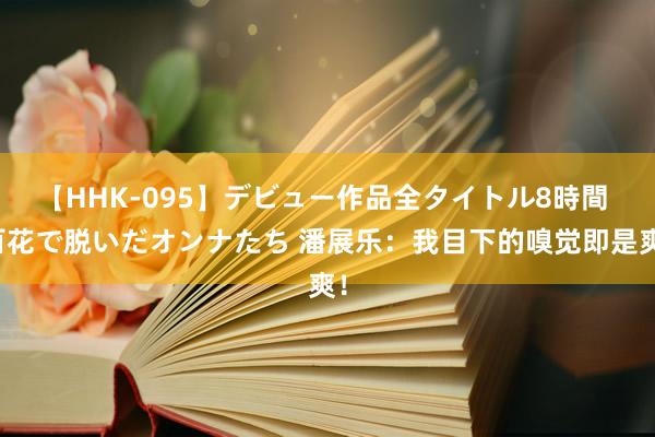 【HHK-095】デビュー作品全タイトル8時間 百花で脱いだオンナたち 潘展乐：我目下的嗅觉即是爽！