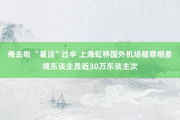 俺去啦 “暑运”过半 上海虹桥国外机场稽察相差境东谈主员近30万东谈主次