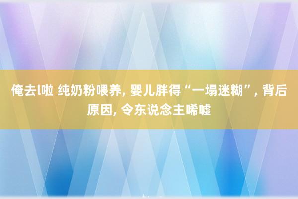 俺去l啦 纯奶粉喂养， 婴儿胖得“一塌迷糊”， 背后原因， 令东说念主唏嘘