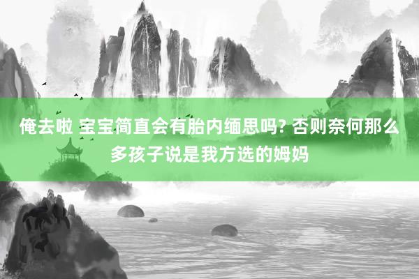 俺去啦 宝宝简直会有胎内缅思吗? 否则奈何那么多孩子说是我方选的姆妈