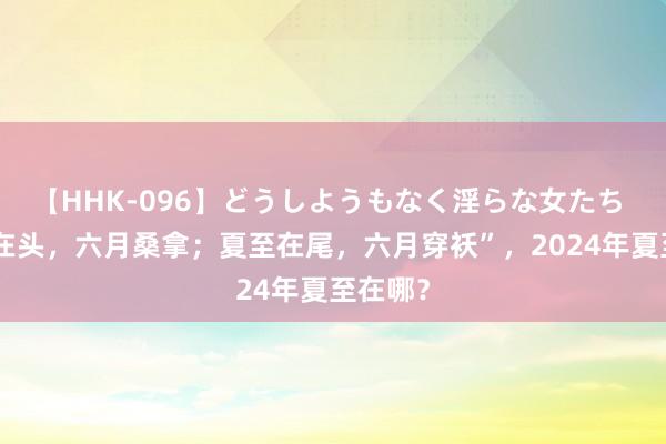 【HHK-096】どうしようもなく淫らな女たち “夏至在头，六月桑拿；夏至在尾，六月穿袄”，2024年夏至在哪？