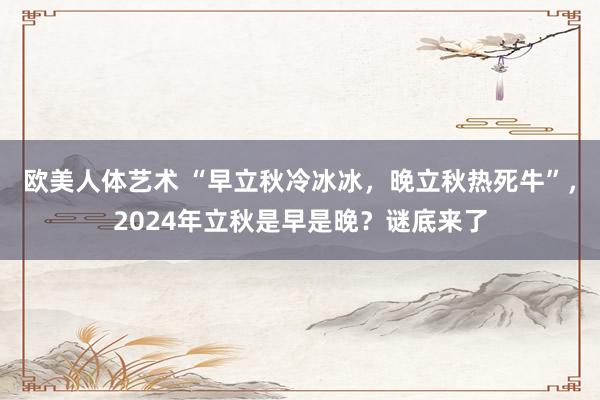 欧美人体艺术 “早立秋冷冰冰，晚立秋热死牛”，2024年立秋是早是晚？谜底来了