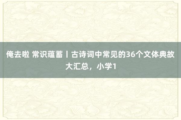 俺去啦 常识蕴蓄丨古诗词中常见的36个文体典故大汇总，小学1