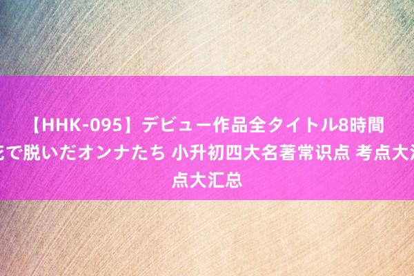 【HHK-095】デビュー作品全タイトル8時間 百花で脱いだオンナたち 小升初四大名著常识点 考点大汇总