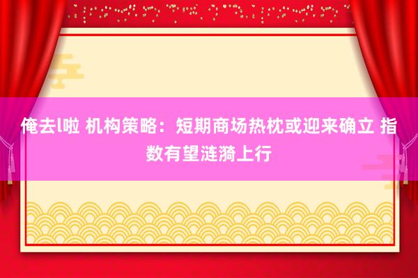 俺去l啦 机构策略：短期商场热枕或迎来确立 指数有望涟漪上行