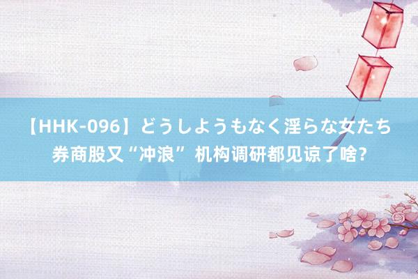 【HHK-096】どうしようもなく淫らな女たち 券商股又“冲浪” 机构调研都见谅了啥？