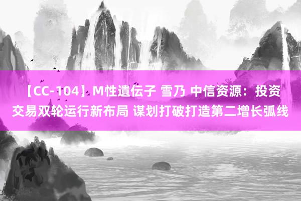 【CC-104】M性遺伝子 雪乃 中信资源：投资交易双轮运行新布局 谋划打破打造第二增长弧线