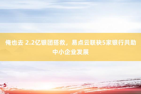 俺也去 2.2亿银团搭救，易点云联袂5家银行共助中小企业发展