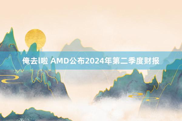 俺去l啦 AMD公布2024年第二季度财报