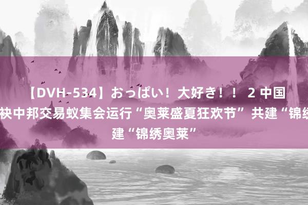 【DVH-534】おっぱい！大好き！！ 2 中国银联联袂中邦交易蚁集会运行“奥莱盛夏狂欢节” 共建“锦绣奥莱”