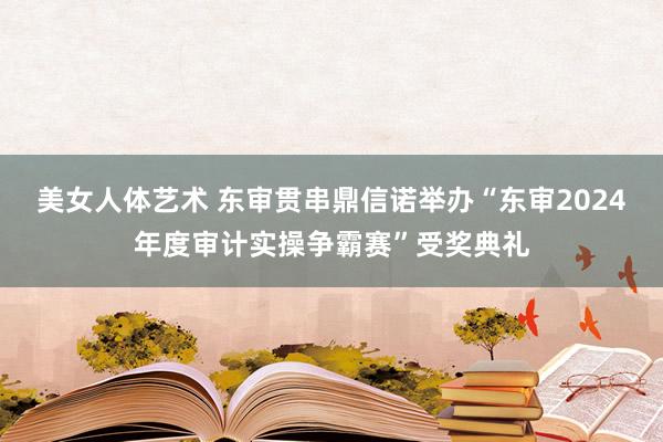 美女人体艺术 东审贯串鼎信诺举办“东审2024年度审计实操争霸赛”受奖典礼