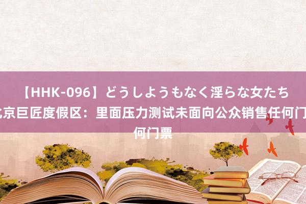 【HHK-096】どうしようもなく淫らな女たち 北京巨匠度假区：里面压力测试未面向公众销售任何门票