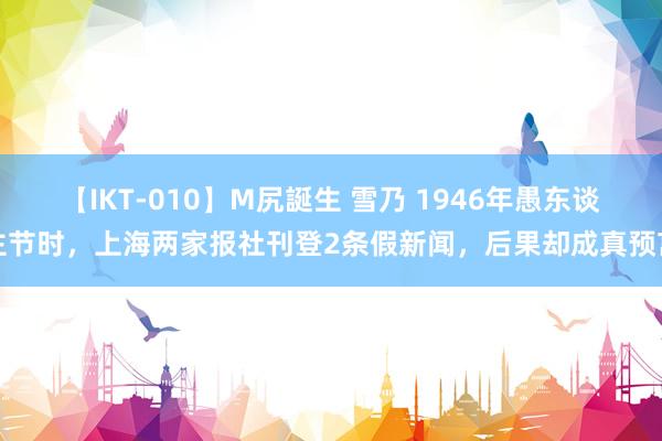 【IKT-010】M尻誕生 雪乃 1946年愚东谈主节时，上海两家报社刊登2条假新闻，后果却成真预言