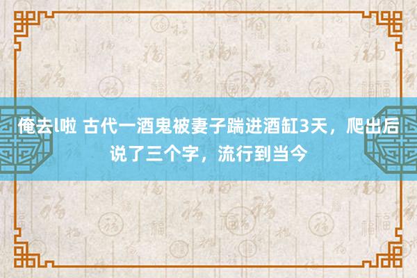 俺去l啦 古代一酒鬼被妻子踹进酒缸3天，爬出后说了三个字，流行到当今