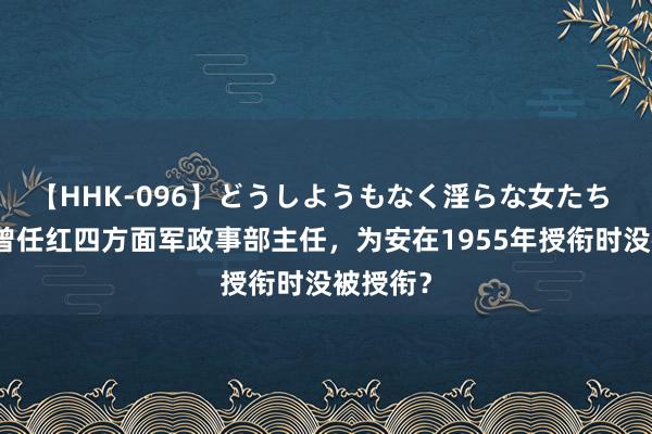 【HHK-096】どうしようもなく淫らな女たち 张琴秋曾任红四方面军政事部主任，为安在1955年授衔时没被授衔？