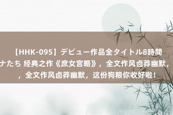 【HHK-095】デビュー作品全タイトル8時間 百花で脱いだオンナたち 经典之作《庶女宫略》，全文作风卤莽幽默，这份狗粮你收好啦！