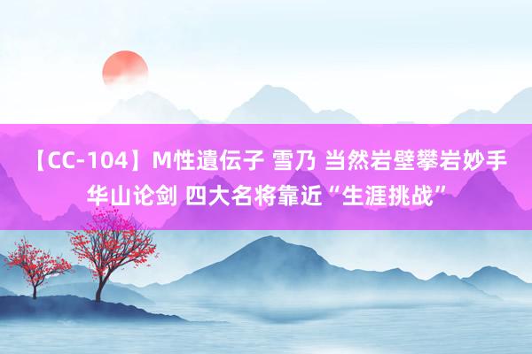 【CC-104】M性遺伝子 雪乃 当然岩壁攀岩妙手华山论剑 四大名将靠近“生涯挑战”