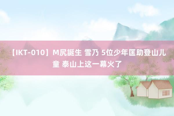 【IKT-010】M尻誕生 雪乃 5位少年匡助登山儿童 泰山上这一幕火了