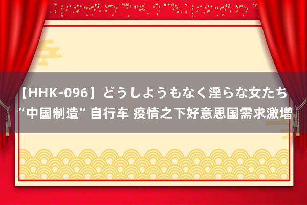 【HHK-096】どうしようもなく淫らな女たち “中国制造”自行车 疫情之下好意思国需求激增