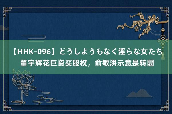 【HHK-096】どうしようもなく淫らな女たち 董宇辉花巨资买股权，俞敏洪示意是转圜