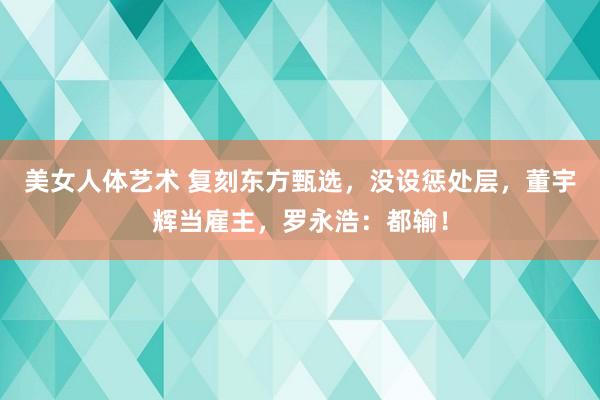 美女人体艺术 复刻东方甄选，没设惩处层，董宇辉当雇主，罗永浩：都输！