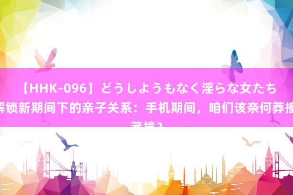 【HHK-096】どうしようもなく淫らな女たち 解锁新期间下的亲子关系：手机期间，咱们该奈何莽撞？