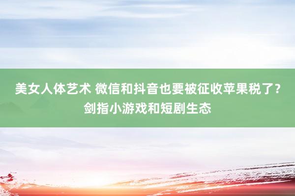 美女人体艺术 微信和抖音也要被征收苹果税了？剑指小游戏和短剧生态