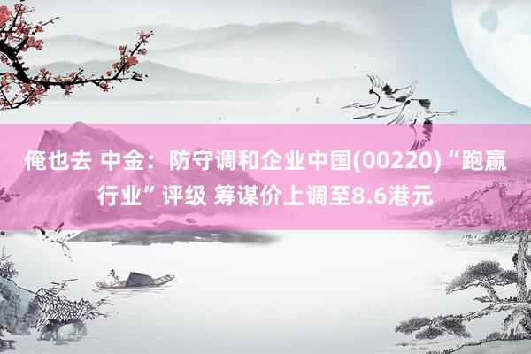 俺也去 中金：防守调和企业中国(00220)“跑赢行业”评级 筹谋价上调至8.6港元