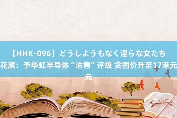 【HHK-096】どうしようもなく淫らな女たち 花旗：予华虹半导体“沽售”评级 贪图价升至17港元