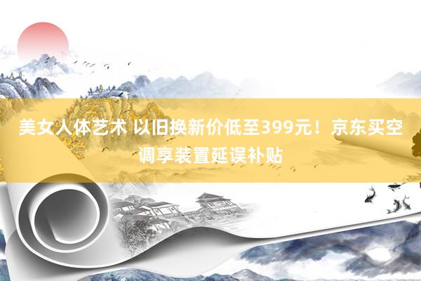 美女人体艺术 以旧换新价低至399元！京东买空调享装置延误补贴