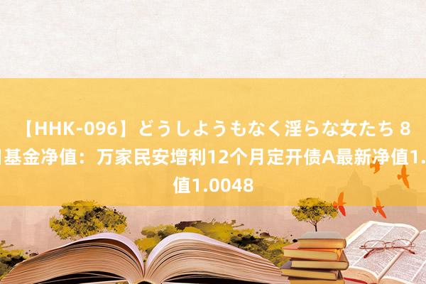 【HHK-096】どうしようもなく淫らな女たち 8月9日基金净值：万家民安增利12个月定开债A最新净值1.0048