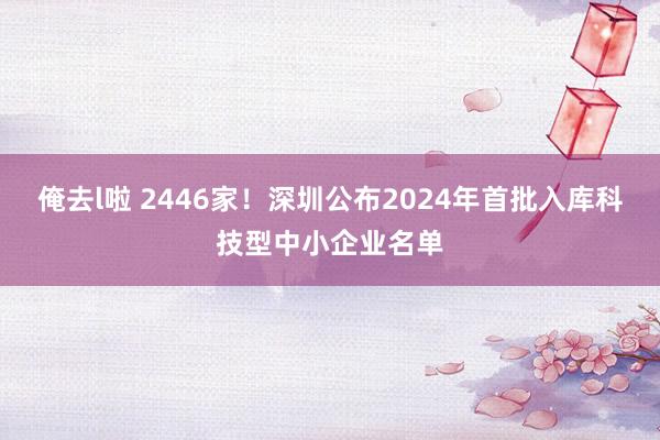 俺去l啦 2446家！深圳公布2024年首批入库科技型中小企业名单