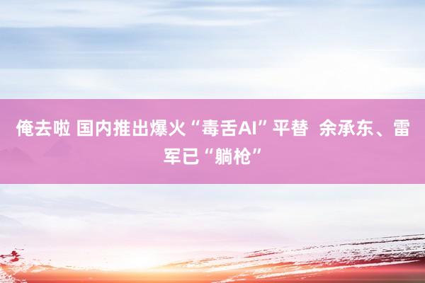 俺去啦 国内推出爆火“毒舌AI”平替  余承东、雷军已“躺枪”