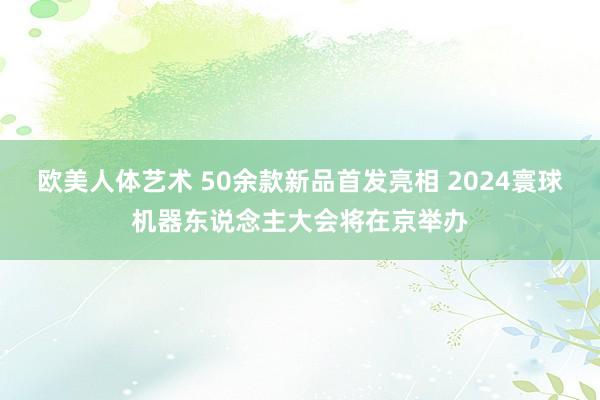 欧美人体艺术 50余款新品首发亮相 2024寰球机器东说念主大会将在京举办